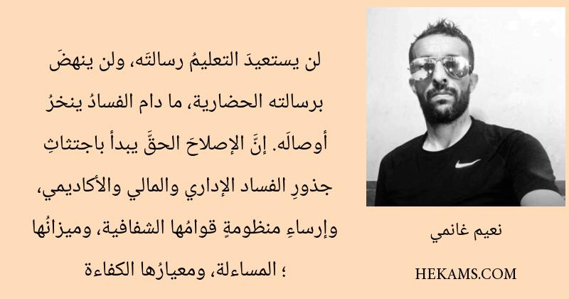 لن يستعيدَ التعليمُ رسالتَه، ولن ينهضَ برسالته الحضارية، ما دام الفسادُ ينخرُ أوصالَه. إنَّ الإصلاحَ الحقَّ يبدأ باجتثاثِ جذورِ الفساد الإداري والمالي والأكاديمي، وإرساءِ منظومةٍ قوامُها الشفافية، وميزانُها ؛ المساءلة، ومعيارُها الكفاءة. - نعيم غانمي