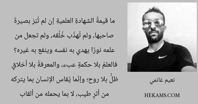 ما قيمةُ الشهادةِ العلميةِ إن لم تُنِرْ بصيرةَ صاحبها، ولم تُهذّب خُلُقه، ولم تجعل من علمه نورًا يهدي به نفسه وينفع به غيره؟ فالعلمُ بلا حكمةٍ عبء، والمعرفةُ بلا أخلاقٍ ظلٌّ بلا روح؛ وإنّما يُقاس الإنسان بما يتركه من أثرٍ طيب، لا بما يحمله من ألقاب. - نعيم غانمي