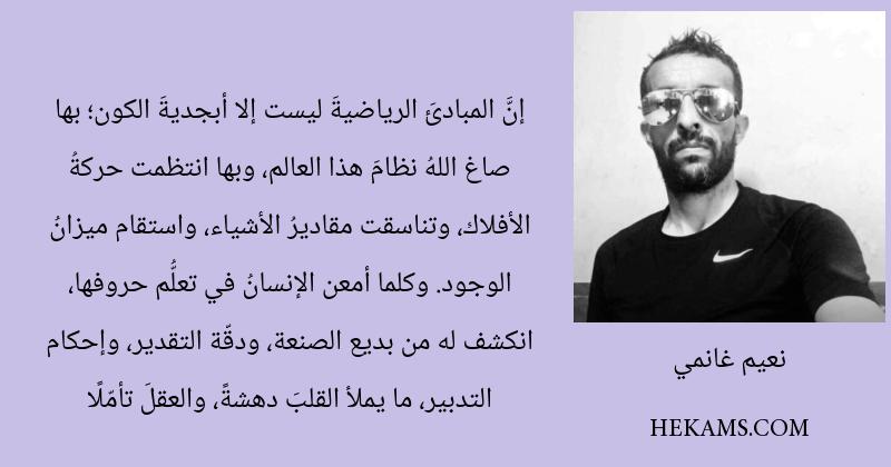 إنَّ المبادئَ الرياضيةَ ليست إلا أبجديةَ الكون؛ بها صاغ اللهُ نظامَ هذا العالم، وبها انتظمت حركةُ الأفلاك، وتناسقت مقاديرُ الأشياء، واستقام ميزانُ الوجود. وكلما أمعن الإنسانُ في تعلُّم حروفها، انكشف له من بديع الصنعة، ودقّة التقدير، وإحكام التدبير، ما يملأ القلبَ دهشةً، والعقلَ تأمّلًا. - نعيم غانمي