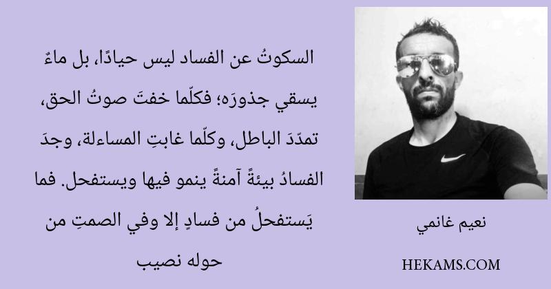 السكوتُ عن الفساد ليس حيادًا، بل ماءٌ يسقي جذورَه؛ فكلّما خفتَ صوتُ الحق، تمدّدَ الباطل، وكلّما غابتِ المساءلة، وجدَ الفسادُ بيئةً آمنةً ينمو فيها ويستفحل. فما يَستفحلُ من فسادٍ إلا وفي الصمتِ من حوله نصيب. - نعيم غانمي