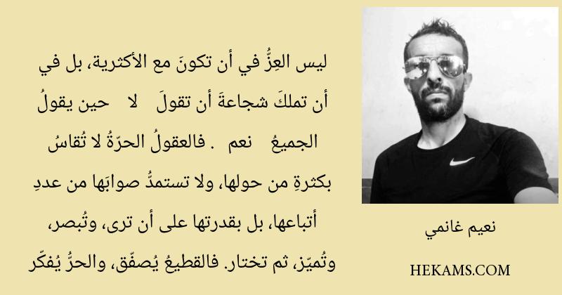 ليس العِزُّ في أن تكونَ مع الأكثرية، بل في أن تملكَ شجاعةَ أن تقولَ -لا- حين يقولُ الجميعُ -نعم-. فالعقولُ الحرّةُ لا تُقاسُ بكثرةِ من حولها، ولا تستمدُّ صوابَها من عددِ أتباعها، بل بقدرتها على أن ترى، وتُبصر، وتُميّز، ثم تختار. فالقطيعُ يُصفّق، والحرُّ يُفكّر. - نعيم غانمي