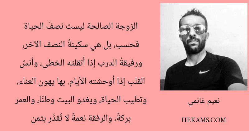 الزوجة الصالحة ليست نصفَ الحياة فحسب، بل هي سكينةُ النصف الآخر، ورفيقةُ الدرب إذا أثقلته الخطى، وأنسُ القلب إذا أوحشته الأيام. بها يهون العناء، وتطيب الحياة، ويغدو البيت وطنًا، والعمر بركةً، والرفقة نعمةً لا تُقدَّر بثمن. - نعيم غانمي
