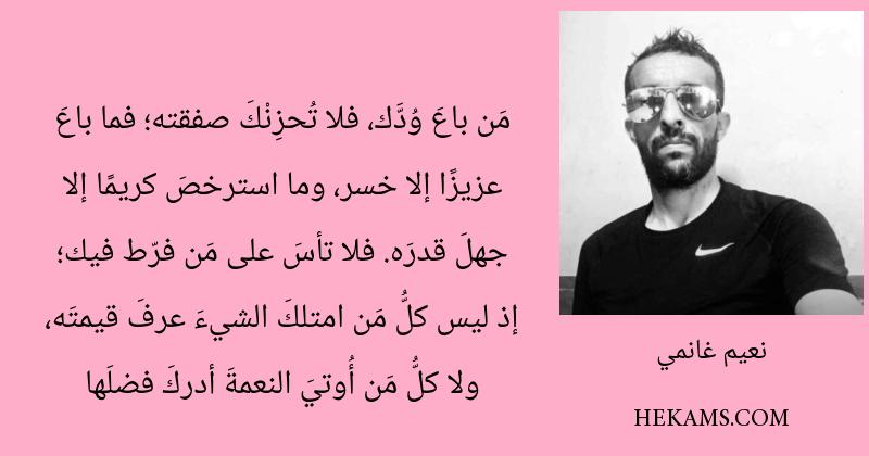 مَن باعَ وُدَّك، فلا تُحزِنْكَ صفقته؛ فما باعَ عزيزًا إلا خسر، وما استرخصَ كريمًا إلا جهلَ قدرَه. فلا تأسَ على مَن فرّط فيك؛ إذ ليس كلُّ مَن امتلكَ الشيءَ عرفَ قيمتَه، ولا كلُّ مَن أُوتيَ النعمةَ أدركَ فضلَها. - نعيم غانمي