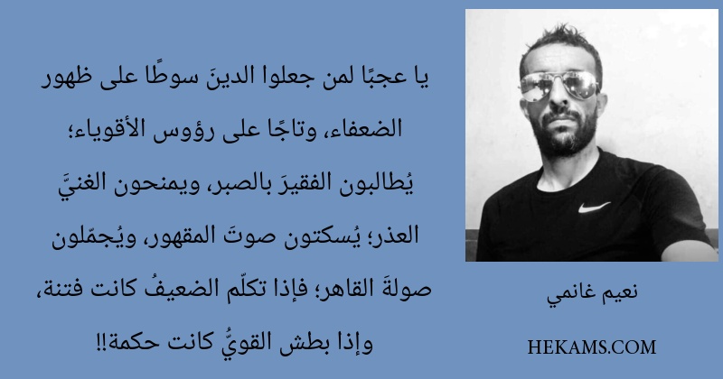 يا عجبًا لمن جعلوا الدينَ سوطًا على ظهور الضعفاء، وتاجًا على رؤوس الأقوياء؛ يُطالبون الفقيرَ بالصبر، ويمنحون الغنيَّ العذر؛ يُسكتون صوتَ المقهور، ويُجمّلون صولةَ القاهر؛ فإذا تكلّم الضعيفُ كانت فتنة، وإذا بطش القويُّ كانت حكمة!!