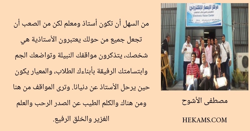 من السهل أن تكون أستاذ ومعلم لكن من الصعب أن تجعل جميع من حولك يعتبرون الأستاذية هي شخصك، يتذكرون مواقفك النبيلة وتواضعك الجم وابتسامتك الرفيقة بأبناءك الطلاب، والمعيار يكون حين يرحل الأستاذ عن دنيانا. وترى المواقف من هنا ومن هناك والكلم الطيب عن الصدر الرحب والعلم الغزير والخلق الرفيع.
