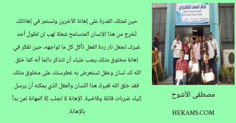 حين تمتلك القدرة على إهانة الآخرين وتستمر في إهاناتك تُخرِج من هذا الإنسان المتسامح شعلة لهب لن تطول أحد غيرك، تجعل نار ردة الفعل تأكل كل ما تواجهه، حين تفكر في إهانة مخلوق مثلك يجب عليك أن تتذكر دائما أنه كما خلق الله لك لسان وعقل تستعرض به غطرستك على مخلوق مثلك فقد خلق الله لغيرك  هذا اللسان والعقل الذي يمكنه أن يرسل إليك ضربات قاتلة وقاضية. الإهانة لا تجلب إلا المهانة لمن بدأ بالإهانة.