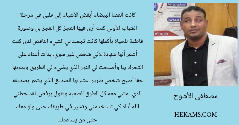 كانت العصا البيضاء أبغض الأشياء إلى قلبي  في مرحلة الشباب الأولى كنت أرى فيها العجز كل العجز بل وصورة قاطمة للحياة بأكملها كانت تجسد لي الشيء الناقص لدي كنت أشعر أنها شهادة لأني شخص غير سوي، بدأت أعتاد على التحرك بها وأصبحت لي النور الذي يضيء لي الطريق وبدونها حقا أصبح شخص ضرير اعتبرتها الصديق الذي يشعر بصديقه الذي يمشي معه كل الطرق الصعبة وتقول برفض: لقد جعلني الله أداة كي تستخدمني وتسير في طريقك حتى ولو معك حتى من يساعدك.