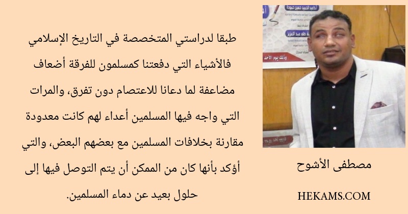 طبقا لدراستي المتخصصة في التاريخ الإسلامي فالأشياء التي دفعتنا كمسلمون للفرقة أضعاف مضاعفة لما دعانا للاعتصام دون تفرق، والمرات التي واجه فيها المسلمين أعداء لهم كانت معدودة مقارنة بخلافات المسلمين مع بعضهم البعض، والتي أؤكد بأنها كان من الممكن أن يتم التوصل فيها إلى حلول بعيد عن دماء المسلمين.