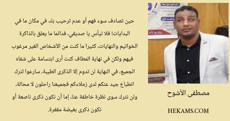 حين تصادف سوء فهم أو عدم ترحيب بك في مكان ما في البدايات! فلا تيأس يا صديقي، فدائما ما يعلق بالذاكرة الخواتيم والنهايات، كثيرا ما كنت من الأشخاص الغير مرغوب فيهم ولكن في نهاية المطاف كنت أرى ابتسامة على شفاه الجميع، في النهاية لن تدوم إلا الذكرى الطيبة، سارعوا لترك انطباع جيد عنكم لدى زملاءكم فجميعنا راحلون لا محالة، ولن نترك سوى نظرة خاطفة عنا، إما أن نكون ذكرى ناصعة أو نكون ذكرى بغيضة مقفرة.