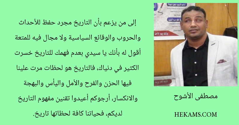 إلى من يزعم بأن التاريخ مجرد حفظ للأحداث والحروب والوقائع السياسية ولا مجال فيه للمتعة أقول له بأنك يا سيدي بعدم فهمك للتاريخ خسرت الكثير في دنياك، فالتاريخ هو لحظات مرت علينا فيها الحزن والفرح والأمل واليأس والبهجة والانكسار، أرجوكم أعيدوا تقنين مفهوم التاريخ لديكم، فحياتنا كافة لحظاتها تاريخ.